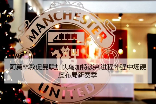 阿莫林敦促曼联加快乌加特谈判进程补强中场硬度布局新赛季