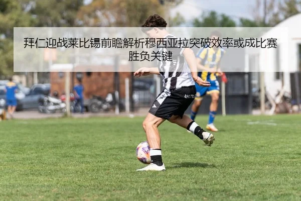 拜仁迎战莱比锡前瞻解析穆西亚拉突破效率或成比赛胜负关键