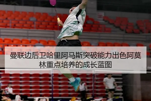 曼联边后卫哈里阿马斯突破能力出色阿莫林重点培养的成长蓝图